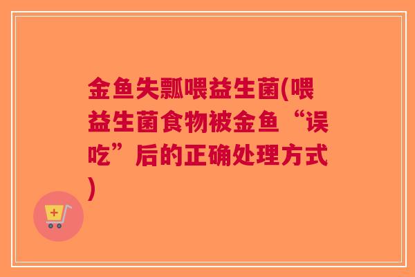 金鱼失瓢喂益生菌(喂益生菌食物被金鱼“误吃”后的正确处理方式)