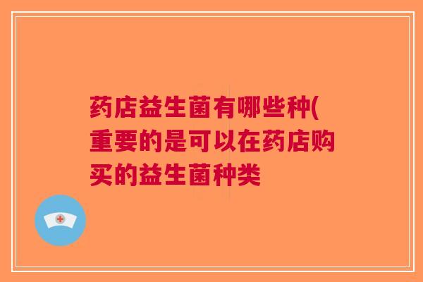 药店益生菌有哪些种(重要的是可以在药店购买的益生菌种类