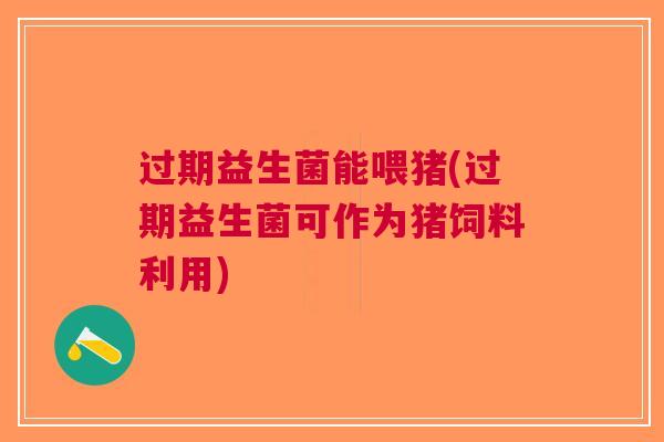 过期益生菌能喂猪(过期益生菌可作为猪饲料利用)