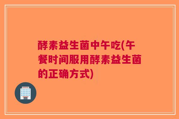 酵素益生菌中午吃(午餐时间服用酵素益生菌的正确方式)