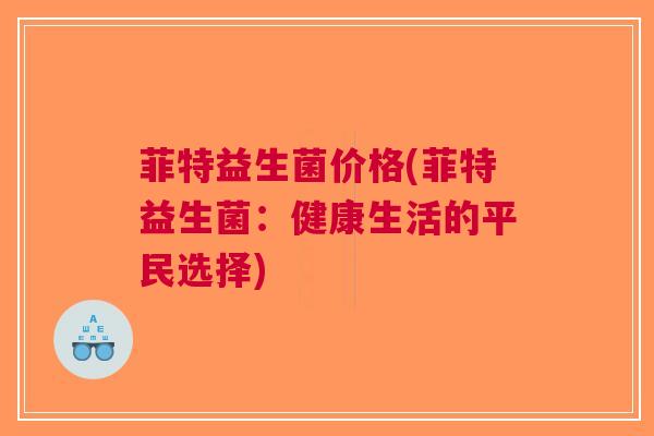 菲特益生菌价格(菲特益生菌:健康生活的平民选择) 菲特益生菌价格(菲特益生菌:健康生活的平民选择)