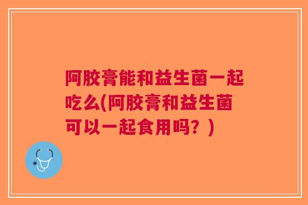 阿胶膏能和益生菌一起吃么(阿胶膏和益生菌可以一起食用吗?) 阿胶膏能和益生菌一起吃么(阿胶膏和益生菌可以一起食用吗?)