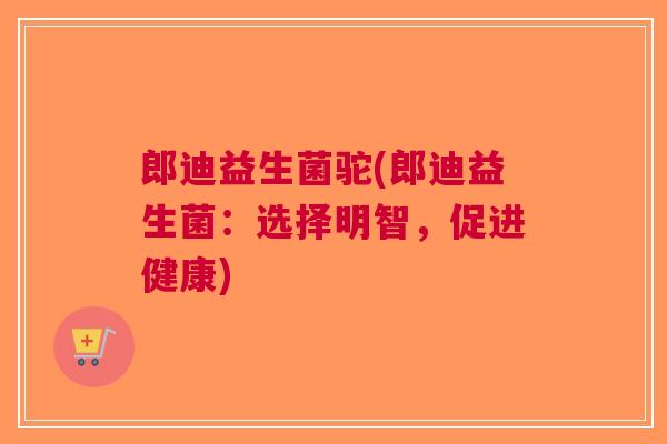 郎迪益生菌驼(郎迪益生菌:选择明智,促进健康) 郎迪益生菌驼(郎迪益生菌:选择明智,促进健康)