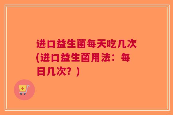 进口益生菌每天吃几次(进口益生菌用法:每日几次?) 进口益生菌每天吃几次(进口益生菌用法:每日几次?)