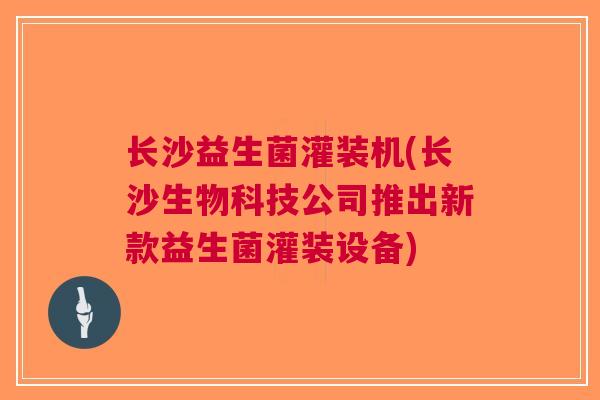 长沙益生菌灌装机(长沙生物科技公司推出新款益生菌灌装设备) 长沙益生菌灌装机(长沙生物科技公司推出新款益生菌灌装设备)