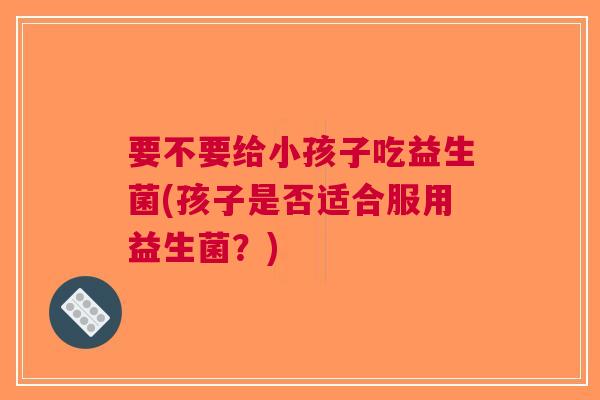 要不要给小孩子吃益生菌(孩子是否适合服用益生菌？)