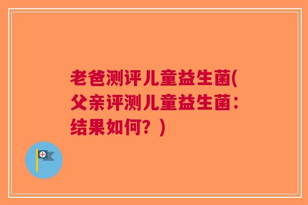 老爸测评儿童益生菌(父亲评测儿童益生菌：结果如何？)