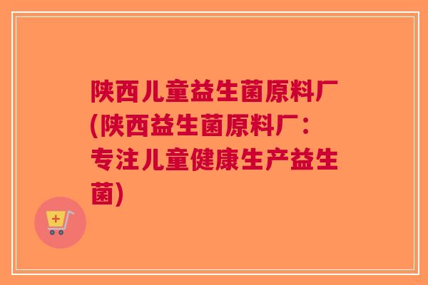 陕西儿童益生菌原料厂(陕西益生菌原料厂：专注儿童健康生产益生菌)