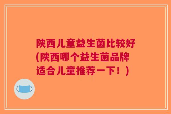 陕西儿童益生菌比较好(陕西哪个益生菌品牌适合儿童推荐一下！)