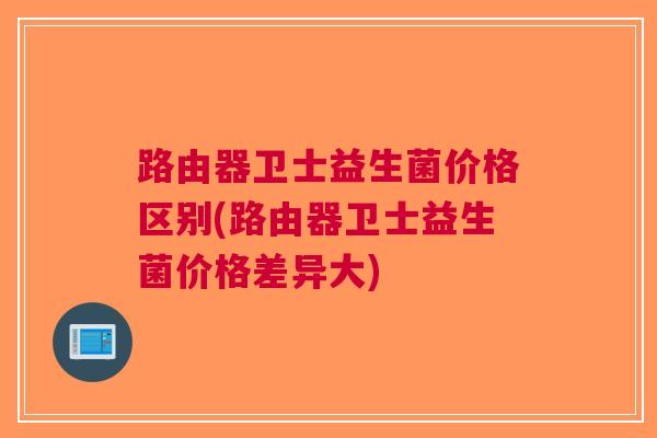 路由器卫士益生菌价格区别(路由器卫士益生菌价格差异大)