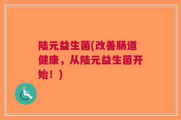 陆元益生菌(改善肠道健康,从陆元益生菌开始!) 陆元益生菌(改善肠道健康,从陆元益生菌开始!)