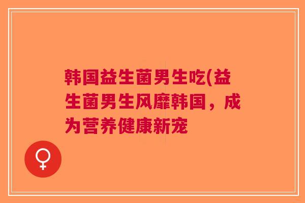 韩国益生菌男生吃(益生菌男生风靡韩国,成为营养健康新宠 韩国益生菌男生吃(益生菌男生风靡韩国,成为营养健康新宠