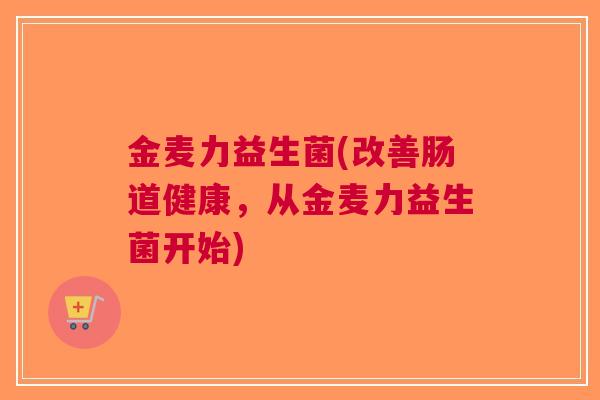 金麦力益生菌(改善肠道健康,从金麦力益生菌开始) 金麦力益生菌(改善肠道健康,从金麦力益生菌开始)