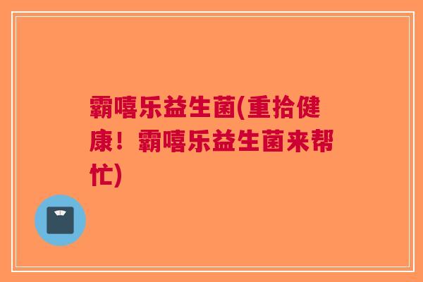 霸嘻乐益生菌(重拾健康！霸嘻乐益生菌来帮忙)