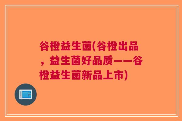 谷橙益生菌(谷橙出品,益生菌好品质——谷橙益生菌新品上市) 谷橙益生菌(谷橙出品,益生菌好品质——谷橙益生菌新品上市)