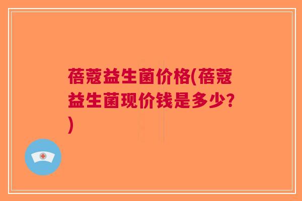 蓓蔻益生菌价格(蓓蔻益生菌现价钱是多少?) 蓓蔻益生菌价格(蓓蔻益生菌现价钱是多少?)