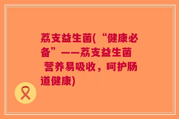 荔支益生菌(“健康必备”——荔支益生菌 营养易吸收,呵护肠道健康) 荔支益生菌(“健康必备”——荔支益生菌 营养易吸收,呵护肠道健康)