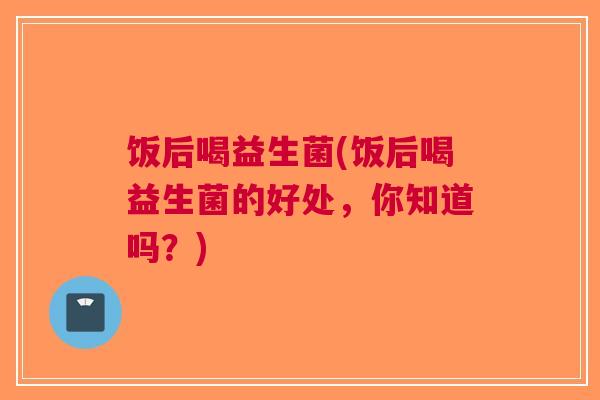 饭后喝益生菌(饭后喝益生菌的好处,你知道吗?) 饭后喝益生菌(饭后喝益生菌的好处,你知道吗?)