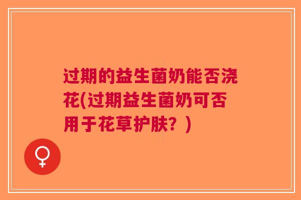 过期的益生菌奶能否浇花(过期益生菌奶可否用于花草护肤?)