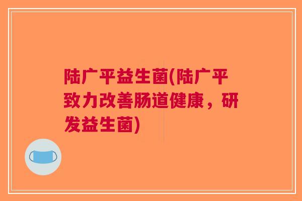 陆广平益生菌(陆广平致力改善肠道健康，研发益生菌)