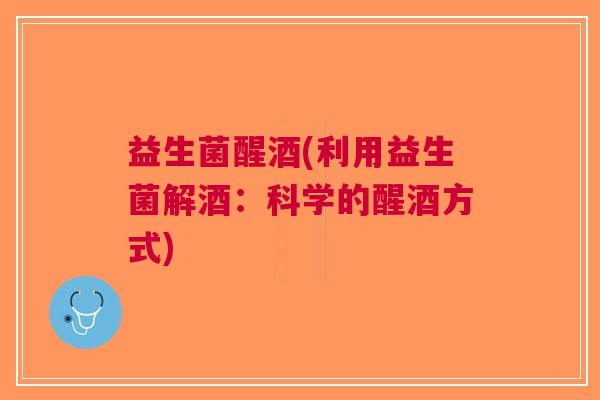 益生菌醒酒(利用益生菌解酒:科学的醒酒方式)