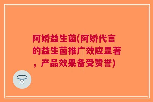 阿娇益生菌(阿娇代言的益生菌推广效应显著,产品效果备受赞誉)
