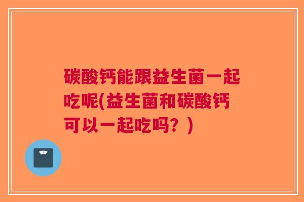 碳酸钙能跟益生菌一起吃呢(益生菌和碳酸钙可以一起吃吗？)