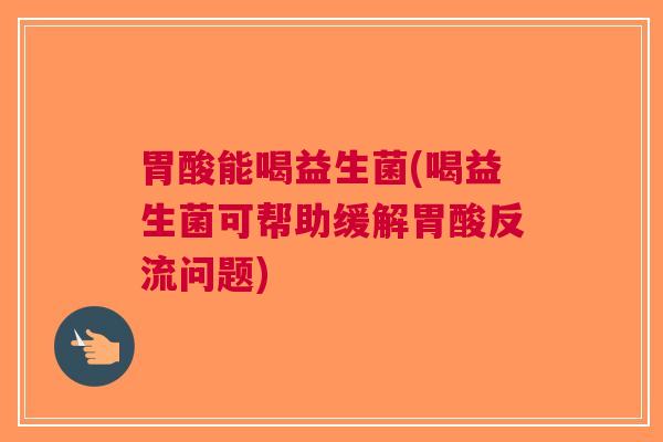 胃酸能喝益生菌(喝益生菌可帮助缓解胃酸反流问题)