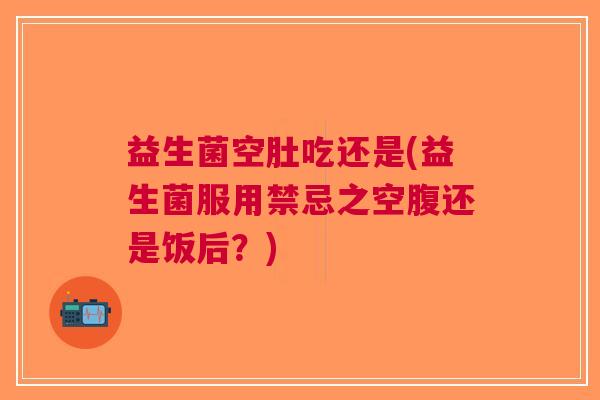 益生菌空肚吃还是(益生菌服用禁忌之空腹还是饭后?)