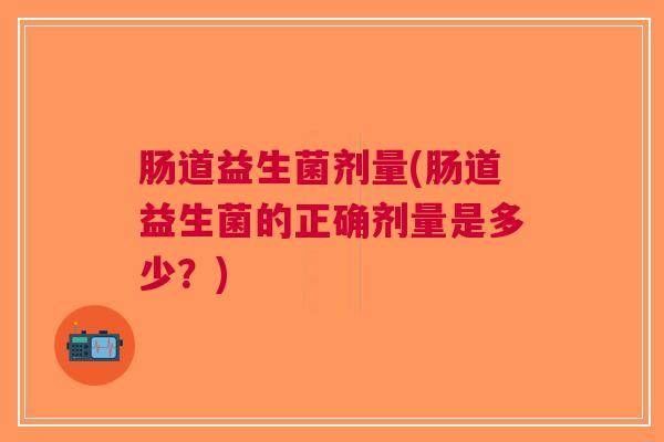 肠道益生菌剂量(肠道益生菌的正确剂量是多少?)