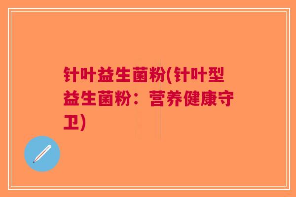 针叶益生菌粉(针叶型益生菌粉:营养健康守卫) 针叶益生菌粉(针叶型益生菌粉:营养健康守卫)