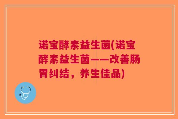 诺宝酵素益生菌(诺宝酵素益生菌——改善肠胃纠结,养生佳品) 诺宝酵素益生菌(诺宝酵素益生菌——改善肠胃纠结,养生佳品)