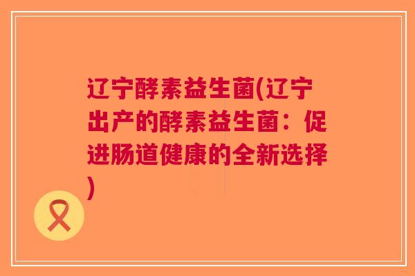 辽宁酵素益生菌(辽宁出产的酵素益生菌:促进肠道健康的全新选择)