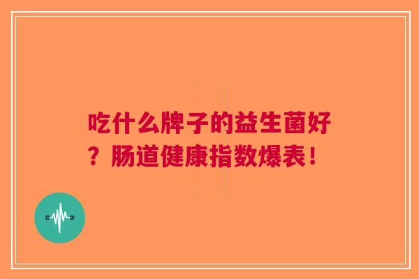 吃什么牌子的益生菌好?肠道健康指数爆表! 吃什么牌子的益生菌好?肠道健康指数爆表!