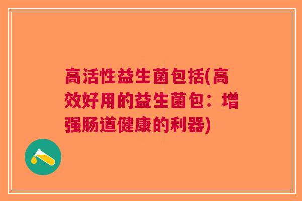 高活性益生菌包括(高效好用的益生菌包:增强肠道健康的利器) 高活性益生菌包括(高效好用的益生菌包:增强肠道健康的利器)