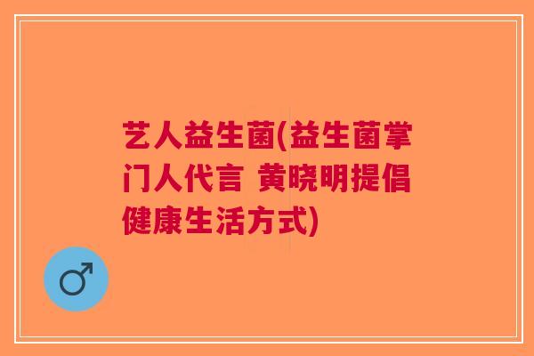 艺人益生菌(益生菌掌门人代言 黄晓明提倡健康生活方式) 艺人益生菌(益生菌掌门人代言 黄晓明提倡健康生活方式)
