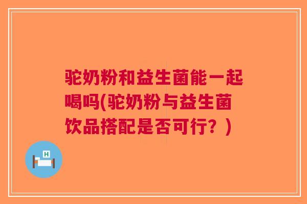 驼奶粉和益生菌能一起喝吗(驼奶粉与益生菌饮品搭配是否可行?) 驼奶粉和益生菌能一起喝吗(驼奶粉与益生菌饮品搭配是否可行?)