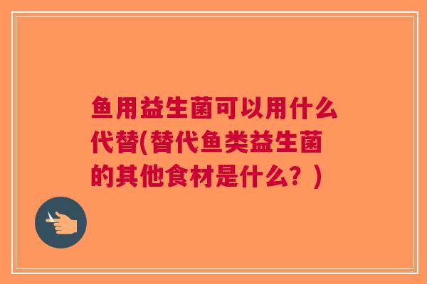 鱼用益生菌可以用什么代替(替代鱼类益生菌的其他食材是什么?) 鱼用益生菌可以用什么代替(替代鱼类益生菌的其他食材是什么?)