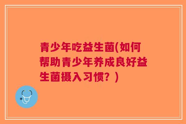 青少年吃益生菌(如何帮助青少年养成良好益生菌摄入习惯？)