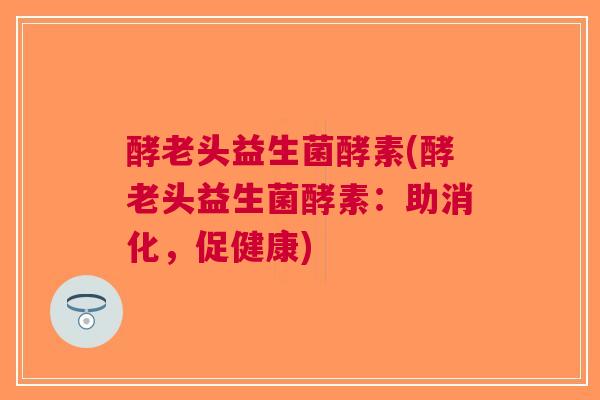 酵老头益生菌酵素(酵老头益生菌酵素:助消化,促健康)