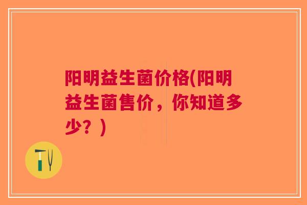 阳明益生菌价格(阳明益生菌售价,你知道多少?) 阳明益生菌价格(阳明益生菌售价,你知道多少?)