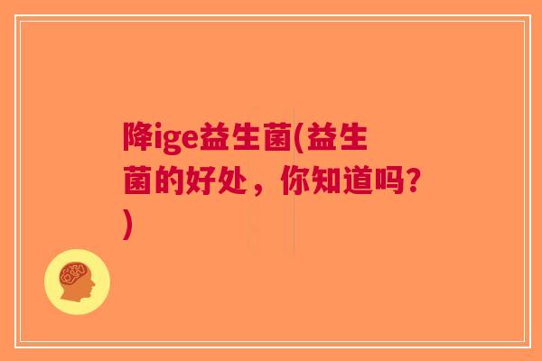 降ige益生菌(益生菌的好处,你知道吗?) 降ige益生菌(益生菌的好处,你知道吗?)