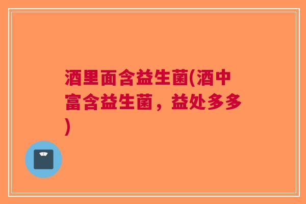 酒里面含益生菌(酒中富含益生菌，益处多多)