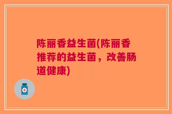 陈丽香益生菌(陈丽香推荐的益生菌，改善肠道健康)