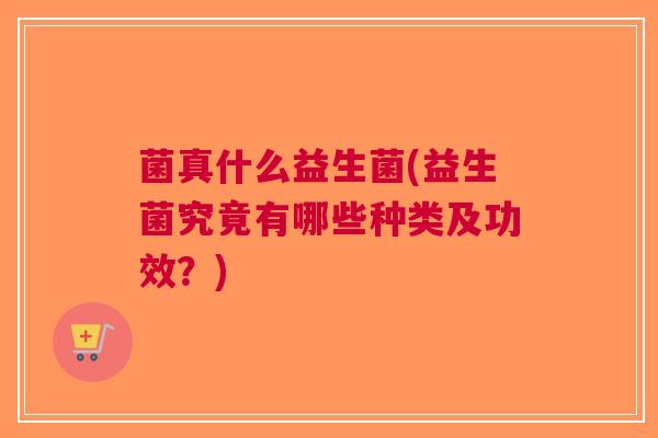 菌真什么益生菌(益生菌究竟有哪些种类及功效?)