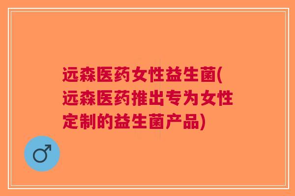 远森医药女性益生菌(远森医药推出专为女性定制的益生菌产品) 远森医药女性益生菌(远森医药推出专为女性定制的益生菌产品)