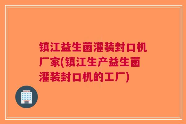 镇江益生菌灌装封口机厂家(镇江生产益生菌灌装封口机的工厂)