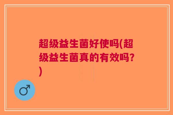 超级益生菌好使吗(超级益生菌真的有效吗?)