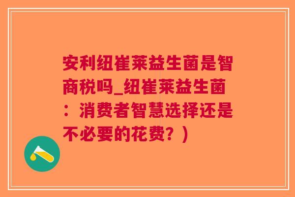 安利纽崔莱益生菌是智商税吗_纽崔莱益生菌:消费者智慧选择还是不必要的花费?)