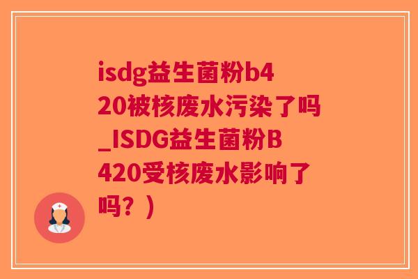 isdg益生菌粉b420被核废水污染了吗_ISDG益生菌粉B420受核废水影响了吗？)